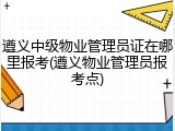 遵义中级物业管理员证在哪里报考(遵义物业管理员报考点)