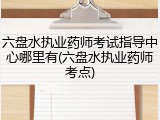 六盘水执业药师考试指导中心哪里有(六盘水执业药师考点)