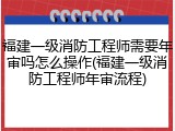 福建一级消防工程师需要年审吗怎么操作(福建一级消防工程师年审流程)