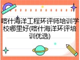 喀什海洋工程环评师培训学校哪里好(喀什海洋环评培训优选)