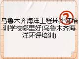 乌鲁木齐海洋工程环评师培训学校哪里好(乌鲁木齐海洋环评培训)