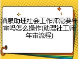 酒泉助理社会工作师需要年审吗怎么操作(助理社工师年审流程)