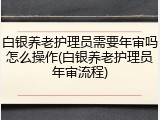 白银养老护理员需要年审吗怎么操作(白银养老护理员年审流程)