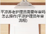 平凉养老护理员需要年审吗怎么操作(平凉护理员年审流程)