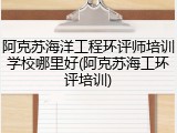阿克苏海洋工程环评师培训学校哪里好(阿克苏海工环评培训)