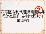 西青区专利代理师需要年审吗怎么操作(专利代理师年审流程)