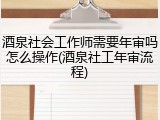 酒泉社会工作师需要年审吗怎么操作(酒泉社工年审流程)