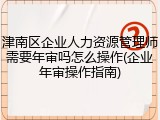 津南区企业人力资源管理师需要年审吗怎么操作(企业年审操作指南)