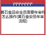 黄石食品安全员需要年审吗怎么操作(黄石食安员年审流程)