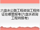六盘水公路工程咨询工程师证在哪里报考(六盘水咨询工程师报考)