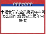 十堰食品安全员需要年审吗怎么操作(食品安全员年审操作)