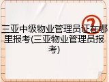 三亚中级物业管理员证在哪里报考(三亚物业管理员报考)