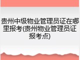 贵州中级物业管理员证在哪里报考(贵州物业管理员证报考点)