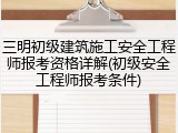 三明初级建筑施工安全工程师报考资格详解(初级安全工程师报考条件)