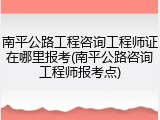 南平公路工程咨询工程师证在哪里报考(南平公路咨询工程师报考点)
