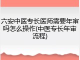 六安中医专长医师需要年审吗怎么操作(中医专长年审流程)