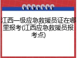 江西一级应急救援员证在哪里报考(江西应急救援员报考点)