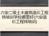 六安二级土木建筑造价工程师培训学校哪里好(六安造价工程师培训)