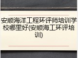 安顺海洋工程环评师培训学校哪里好(安顺海工环评培训)