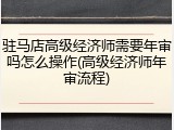驻马店高级经济师需要年审吗怎么操作(高级经济师年审流程)