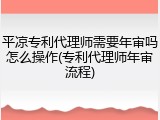 平凉专利代理师需要年审吗怎么操作(专利代理师年审流程)