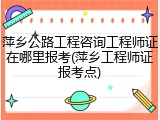 萍乡公路工程咨询工程师证在哪里报考(萍乡工程师证报考点)