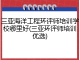 三亚海洋工程环评师培训学校哪里好(三亚环评师培训优选)