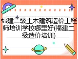 福建二级土木建筑造价工程师培训学校哪里好(福建二级造价培训)