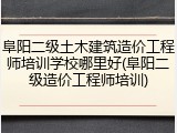 阜阳二级土木建筑造价工程师培训学校哪里好(阜阳二级造价工程师培训)