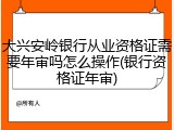 大兴安岭银行从业资格证需要年审吗怎么操作(银行资格证年审)