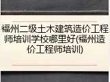 福州二级土木建筑造价工程师培训学校哪里好(福州造价工程师培训)