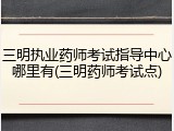 三明执业药师考试指导中心哪里有(三明药师考试点)