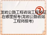 龙岩公路工程咨询工程师证在哪里报考(龙岩公路咨询工程师报考)