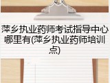 萍乡执业药师考试指导中心哪里有(萍乡执业药师培训点)