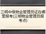 三明中级物业管理员证在哪里报考(三明物业管理员报考点)