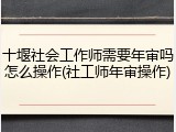 十堰社会工作师需要年审吗怎么操作(社工师年审操作)