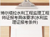 博尔塔拉水利工程监理工程师证报考具体要求(水利监理证报考条件)