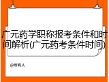 广元药学职称报考条件和时间解析(广元药考条件时间)