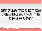 朝阳区水利工程监理工程师证报考具体要求(水利工程监理证报考条件)