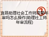 宜昌助理社会工作师需要年审吗怎么操作(助理社工师年审流程)