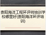 贵阳海洋工程环评师培训学校哪里好(贵阳海洋环评培训)