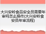 大兴安岭食品安全员需要年审吗怎么操作(大兴安岭食安员年审流程)