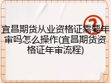 宜昌期货从业资格证需要年审吗怎么操作(宜昌期货资格证年审流程)