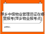 萍乡中级物业管理员证在哪里报考(萍乡物业报考点)