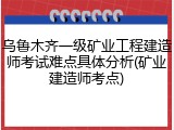 乌鲁木齐一级矿业工程建造师考试难点具体分析(矿业建造师考点)
