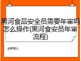 黑河食品安全员需要年审吗怎么操作(黑河食安员年审流程)
