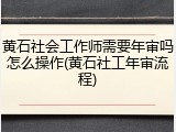 黄石社会工作师需要年审吗怎么操作(黄石社工年审流程)