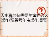 天水税务师需要年审吗怎么操作(税务师年审操作指南)