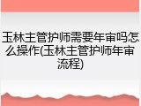 玉林主管护师需要年审吗怎么操作(玉林主管护师年审流程)