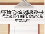 绵阳食品安全总监需要年审吗怎么操作(绵阳食安总监年审流程)